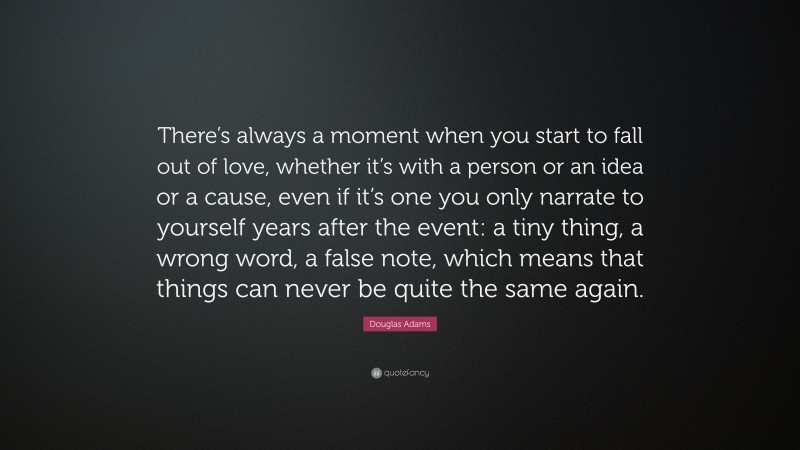Douglas Adams Quote: “There’s always a moment when you start to fall out of love, whether it’s with a person or an idea or a cause, even if it’s one you only narrate to yourself years after the event: a tiny thing, a wrong word, a false note, which means that things can never be quite the same again.”