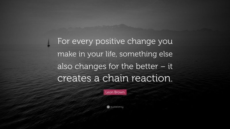Leon Brown Quote: “For every positive change you make in your life, something else also changes for the better – it creates a chain reaction.”