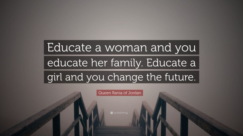 Queen Rania of Jordan Quote: “Educate a woman and you educate her family. Educate a girl and you change the future.”