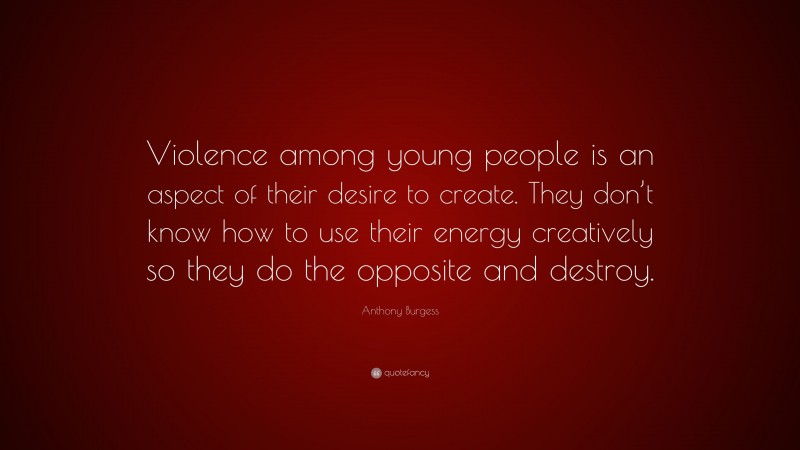 Anthony Burgess Quote: “Violence among young people is an aspect of their desire to create. They don’t know how to use their energy creatively so they do the opposite and destroy.”