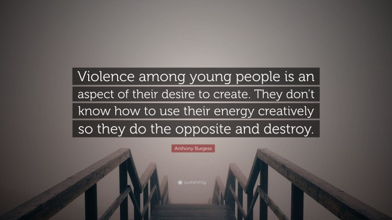 Anthony Burgess Quote: “Violence among young people is an aspect of their desire to create. They don’t know how to use their energy creatively so they do the opposite and destroy.”