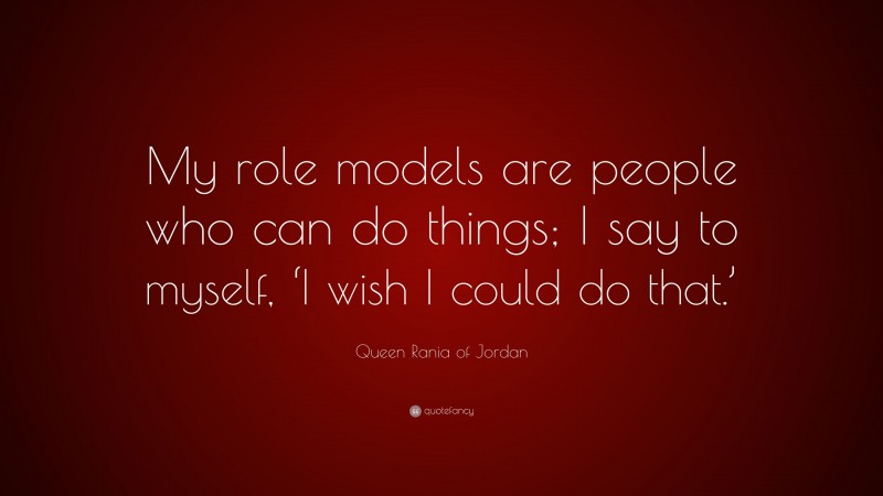 Queen Rania of Jordan Quote: “My role models are people who can do things; I say to myself, ‘I wish I could do that.’”