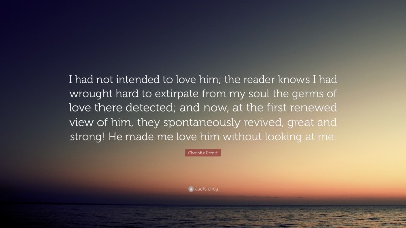 Charlotte Brontë Quote: “I had not intended to love him; the reader knows I had wrought hard to extirpate from my soul the germs of love there detected; and now, at the first renewed view of him, they spontaneously revived, great and strong! He made me love him without looking at me.”