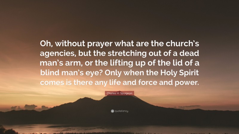 Charles H. Spurgeon Quote: “Oh, without prayer what are the church’s agencies, but the stretching out of a dead man’s arm, or the lifting up of the lid of a blind man’s eye? Only when the Holy Spirit comes is there any life and force and power.”