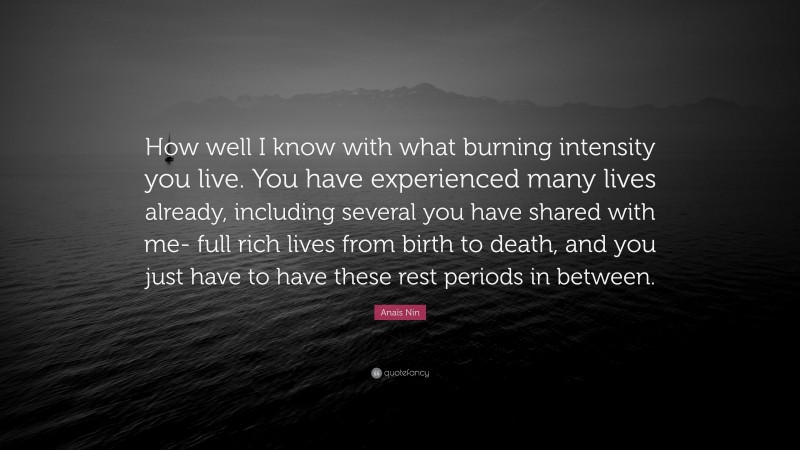Anaïs Nin Quote: “How well I know with what burning intensity you live. You have experienced many lives already, including several you have shared with me- full rich lives from birth to death, and you just have to have these rest periods in between.”