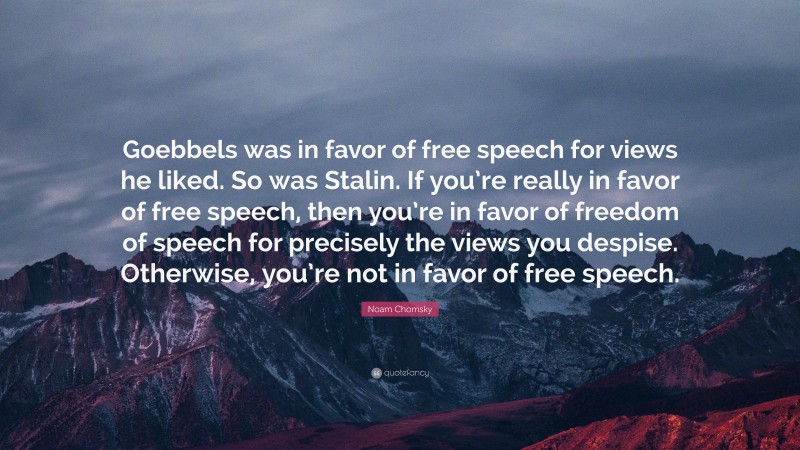 Noam Chomsky Quote: “Goebbels was in favor of free speech for views he liked. So was Stalin. If you’re really in favor of free speech, then you’re in favor of freedom of speech for precisely the views you despise. Otherwise, you’re not in favor of free speech.”