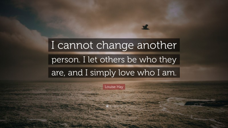 Louise Hay Quote: “I cannot change another person. I let others be who they are, and I simply love who I am.”