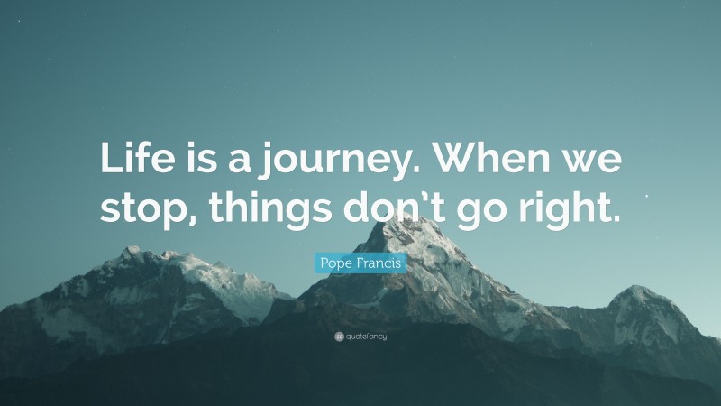 Pope Francis Quote: “Life is a journey. When we stop, things don’t go right.”