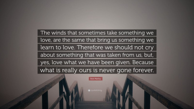 Bob Marley Quote: “The winds that sometimes take something we love, are the same that bring us something we learn to love. Therefore we should not cry about something that was taken from us, but, yes, love what we have been given. Because what is really ours is never gone forever.”