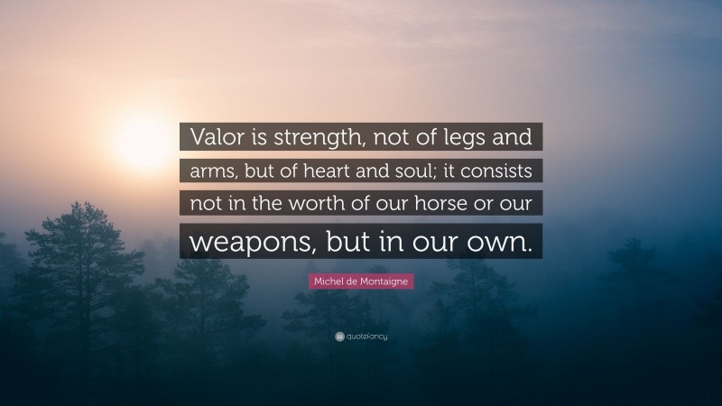 Michel de Montaigne Quote: “Valor is strength, not of legs and arms, but of heart and soul; it consists not in the worth of our horse or our weapons, but in our own.”