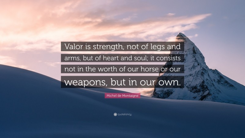 Michel de Montaigne Quote: “Valor is strength, not of legs and arms, but of heart and soul; it consists not in the worth of our horse or our weapons, but in our own.”