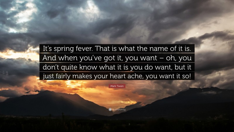 Mark Twain Quote: “It’s spring fever. That is what the name of it is. And when you’ve got it, you want – oh, you don’t quite know what it is you do want, but it just fairly makes your heart ache, you want it so!”