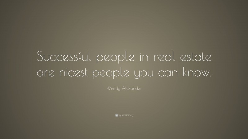 Wendy Alexander Quote: “Successful people in real estate are nicest people you can know.”