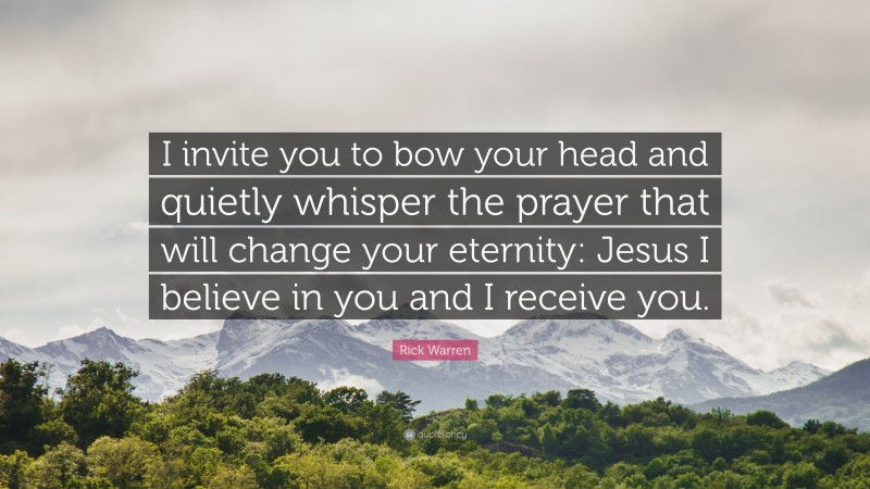 Rick Warren Quote: “I invite you to bow your head and quietly whisper the prayer that will change your eternity: Jesus I believe in you and I receive you.”