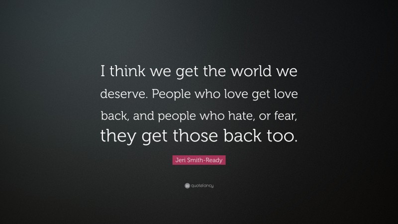 Jeri Smith-Ready Quote: “I think we get the world we deserve. People who love get love back, and people who hate, or fear, they get those back too.”