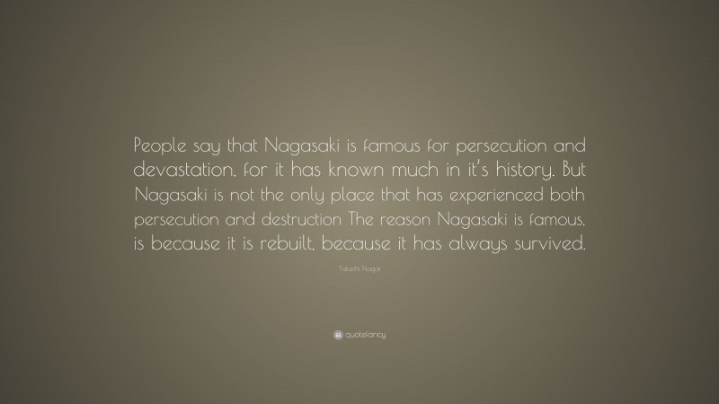 Takashi Nagai Quote: “People say that Nagasaki is famous for persecution and devastation, for it has known much in it’s history. But Nagasaki is not the only place that has experienced both persecution and destruction The reason Nagasaki is famous, is because it is rebuilt, because it has always survived.”