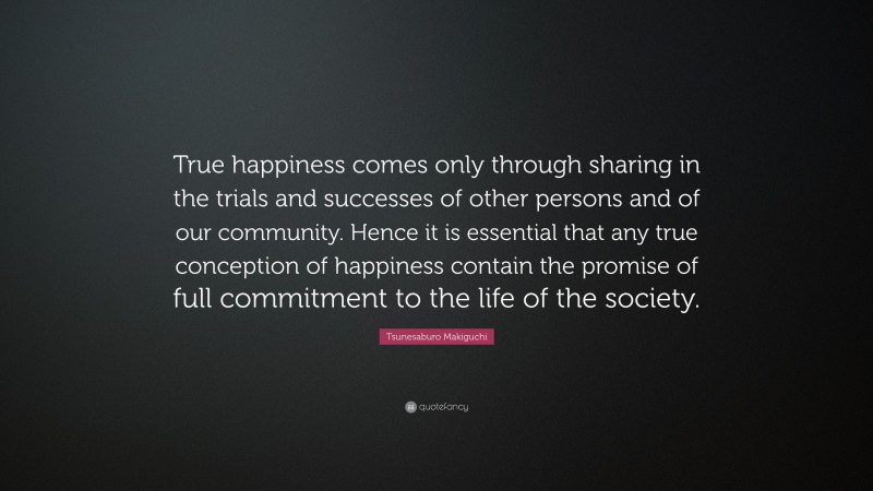 Tsunesaburo Makiguchi Quote: “True happiness comes only through sharing in the trials and successes of other persons and of our community. Hence it is essential that any true conception of happiness contain the promise of full commitment to the life of the society.”