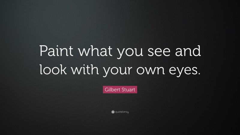 Gilbert Stuart Quote: “Paint what you see and look with your own eyes.”