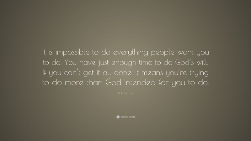 Rick Warren Quote: “It is impossible to do everything people want you to do. You have just enough time to do God’s will. If you can’t get it all done, it means you’re trying to do more than God intended for you to do.”