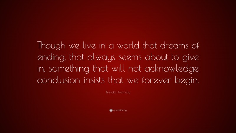 Brendan Kennelly Quote: “Though we live in a world that dreams of ending, that always seems about to give in, something that will not acknowledge conclusion insists that we forever begin.”