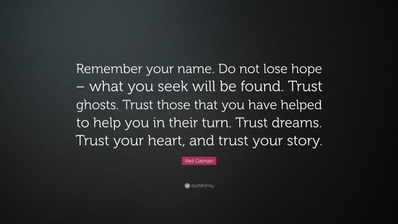 Neil Gaiman Quote: “Remember your name. Do not lose hope – what you seek will be found. Trust ghosts. Trust those that you have helped to help you in their turn. Trust dreams. Trust your heart, and trust your story.”