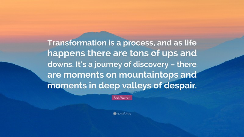 Rick Warren Quote: “Transformation is a process, and as life happens there are tons of ups and downs. It’s a journey of discovery – there are moments on mountaintops and moments in deep valleys of despair.”