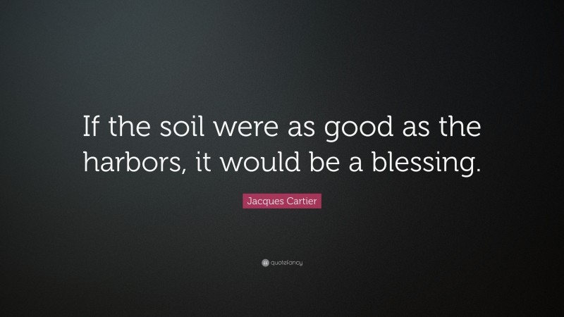 Jacques Cartier Quote: “If the soil were as good as the harbors, it would be a blessing.”