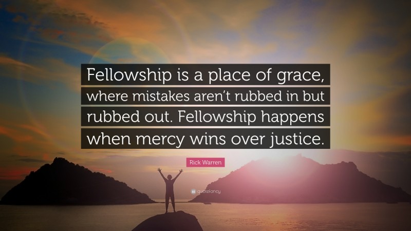Rick Warren Quote: “Fellowship is a place of grace, where mistakes aren’t rubbed in but rubbed out. Fellowship happens when mercy wins over justice.”