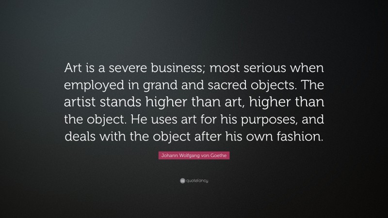 Johann Wolfgang von Goethe Quote: “Art is a severe business; most serious when employed in grand and sacred objects. The artist stands higher than art, higher than the object. He uses art for his purposes, and deals with the object after his own fashion.”