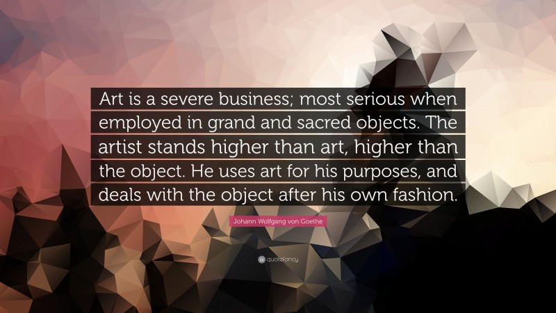 Johann Wolfgang von Goethe Quote: “Art is a severe business; most serious when employed in grand and sacred objects. The artist stands higher than art, higher than the object. He uses art for his purposes, and deals with the object after his own fashion.”