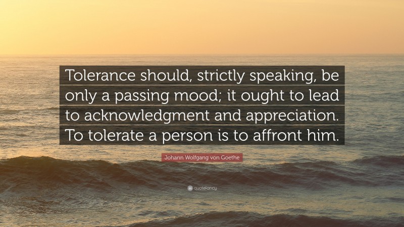 Johann Wolfgang von Goethe Quote: “Tolerance should, strictly speaking, be only a passing mood; it ought to lead to acknowledgment and appreciation. To tolerate a person is to affront him.”