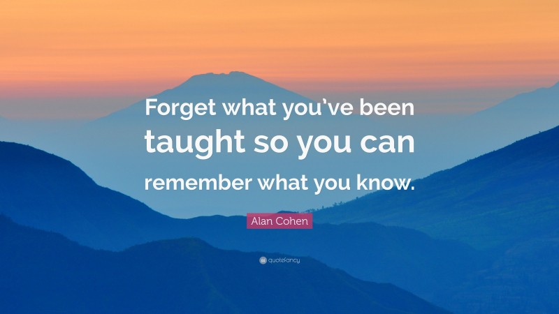 Alan Cohen Quote: “Forget what you’ve been taught so you can remember what you know.”