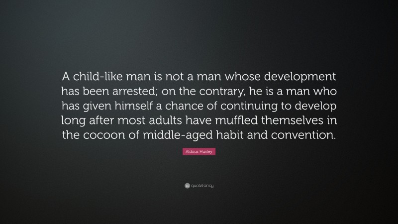 Aldous Huxley Quote: “A child-like man is not a man whose development has been arrested; on the contrary, he is a man who has given himself a chance of continuing to develop long after most adults have muffled themselves in the cocoon of middle-aged habit and convention.”
