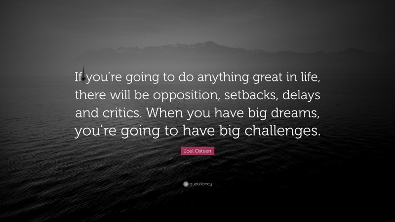 Joel Osteen Quote: “If you’re going to do anything great in life, there will be opposition, setbacks, delays and critics. When you have big dreams, you’re going to have big challenges.”