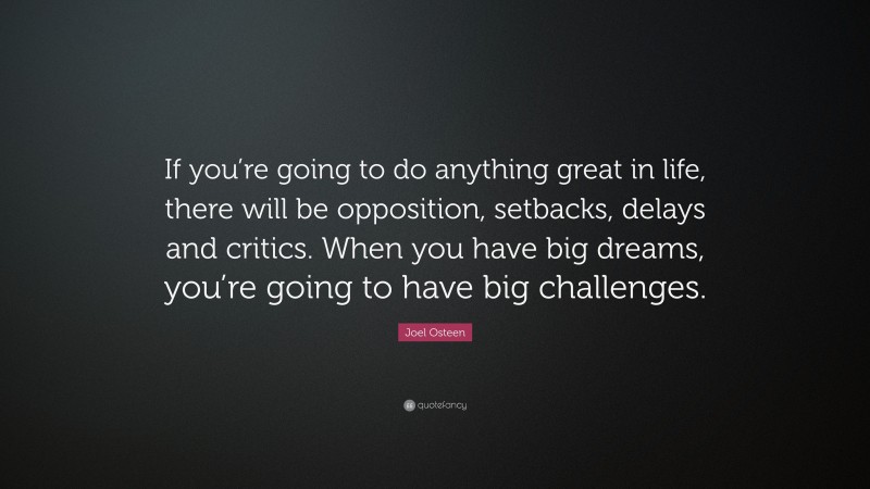 Joel Osteen Quote: “If you’re going to do anything great in life, there will be opposition, setbacks, delays and critics. When you have big dreams, you’re going to have big challenges.”