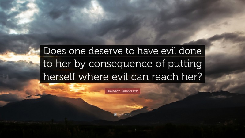 Brandon Sanderson Quote: “Does one deserve to have evil done to her by consequence of putting herself where evil can reach her?”