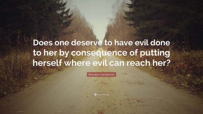 Brandon Sanderson Quote: “Does one deserve to have evil done to her by consequence of putting herself where evil can reach her?”