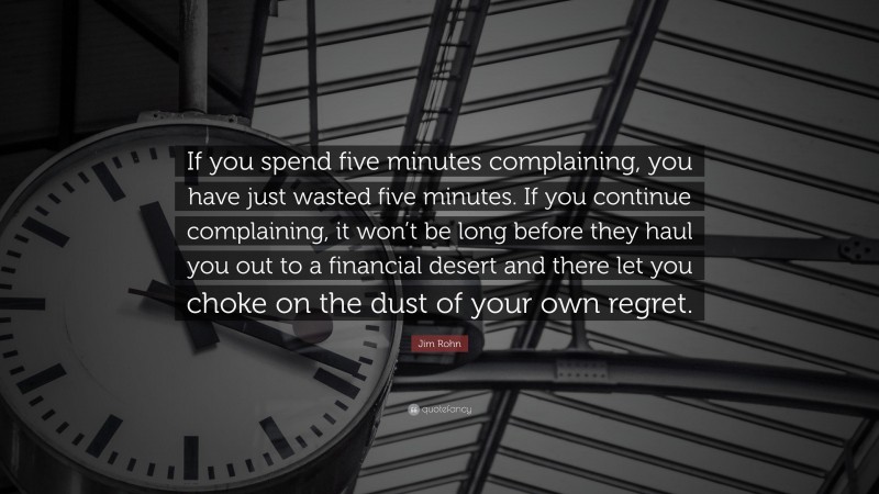 Jim Rohn Quote: “If you spend five minutes complaining, you have just wasted five minutes. If you continue complaining, it won’t be long before they haul you out to a financial desert and there let you choke on the dust of your own regret.”