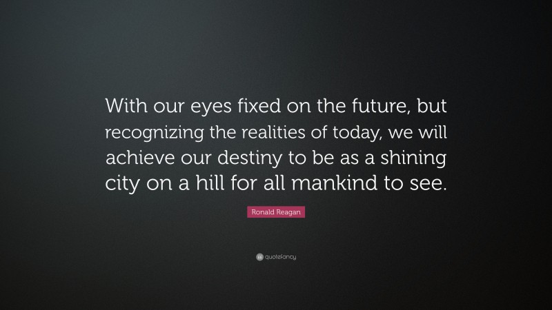 Ronald Reagan Quote: “With our eyes fixed on the future, but recognizing the realities of today, we will achieve our destiny to be as a shining city on a hill for all mankind to see.”
