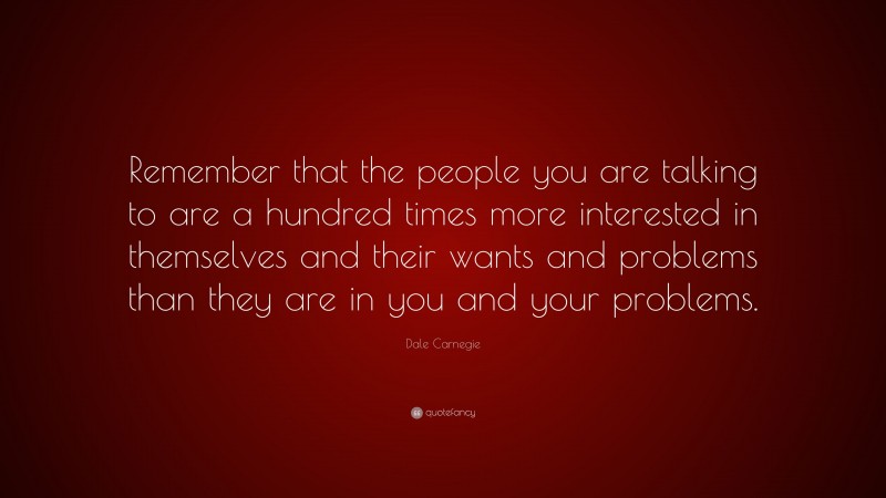 Dale Carnegie Quote: “Remember that the people you are talking to are a hundred times more interested in themselves and their wants and problems than they are in you and your problems.”