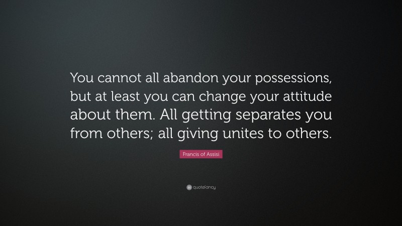Francis of Assisi Quote: “You cannot all abandon your possessions, but at least you can change your attitude about them. All getting separates you from others; all giving unites to others.”