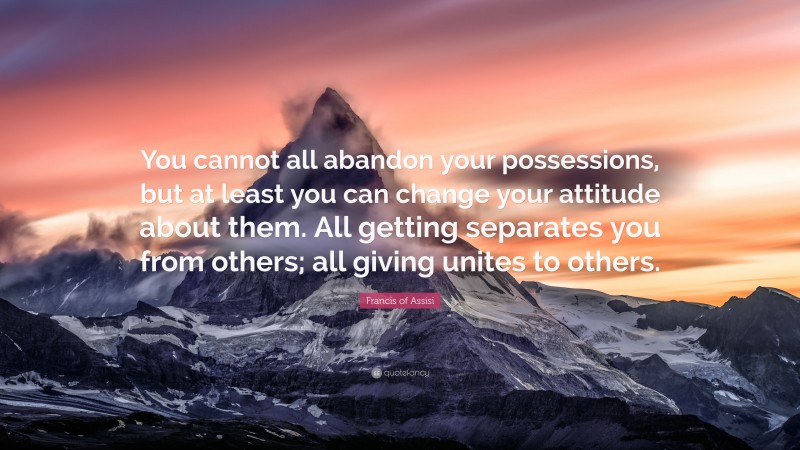 Francis of Assisi Quote: “You cannot all abandon your possessions, but at least you can change your attitude about them. All getting separates you from others; all giving unites to others.”