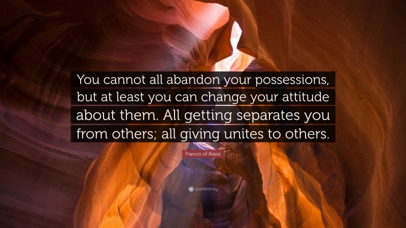 Francis of Assisi Quote: “You cannot all abandon your possessions, but at least you can change your attitude about them. All getting separates you from others; all giving unites to others.”