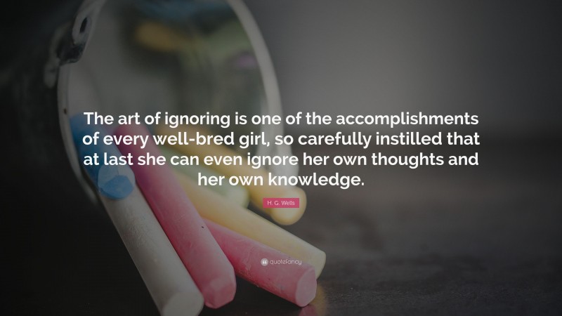 H. G. Wells Quote: “The art of ignoring is one of the accomplishments of every well-bred girl, so carefully instilled that at last she can even ignore her own thoughts and her own knowledge.”