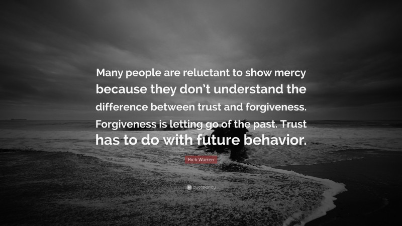 Rick Warren Quote: “Many people are reluctant to show mercy because they don’t understand the difference between trust and forgiveness. Forgiveness is letting go of the past. Trust has to do with future behavior.”
