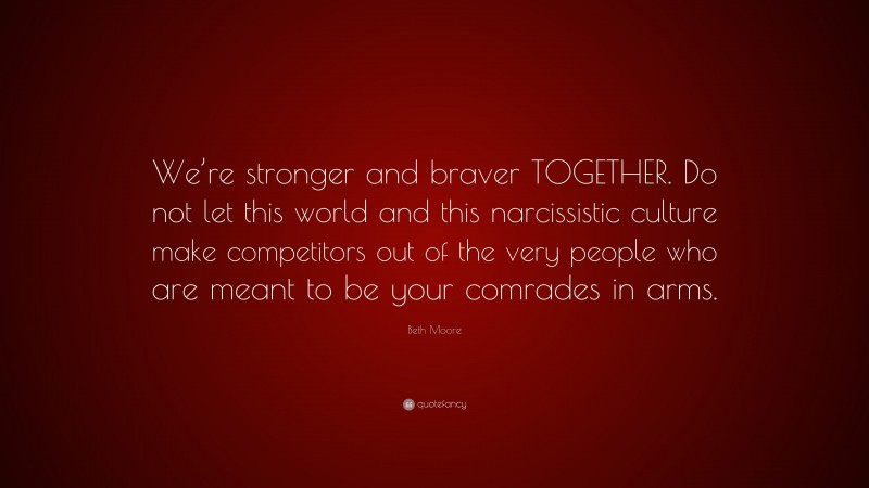 Beth Moore Quote: “We’re stronger and braver TOGETHER. Do not let this world and this narcissistic culture make competitors out of the very people who are meant to be your comrades in arms.”