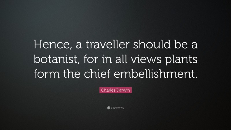 Charles Darwin Quote: “Hence, a traveller should be a botanist, for in all views plants form the chief embellishment.”