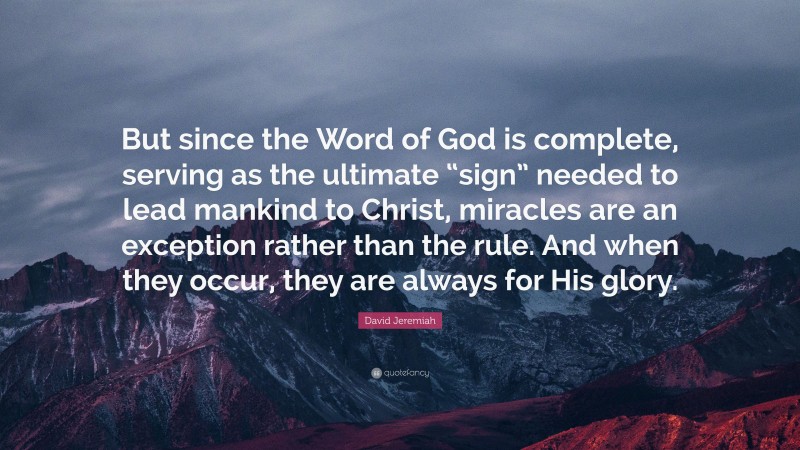 David Jeremiah Quote: “But since the Word of God is complete, serving as the ultimate “sign” needed to lead mankind to Christ, miracles are an exception rather than the rule. And when they occur, they are always for His glory.”