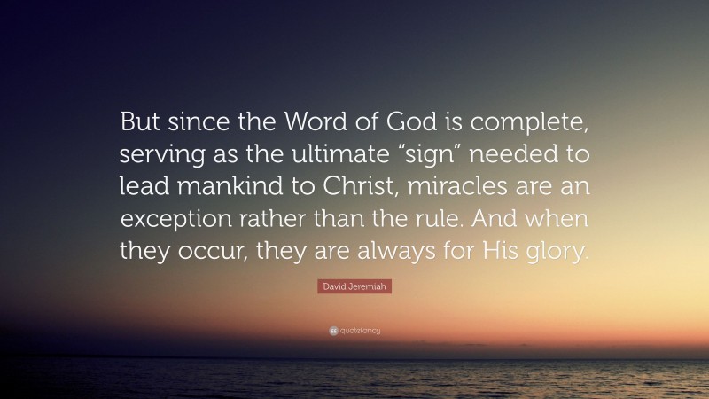 David Jeremiah Quote: “But since the Word of God is complete, serving as the ultimate “sign” needed to lead mankind to Christ, miracles are an exception rather than the rule. And when they occur, they are always for His glory.”