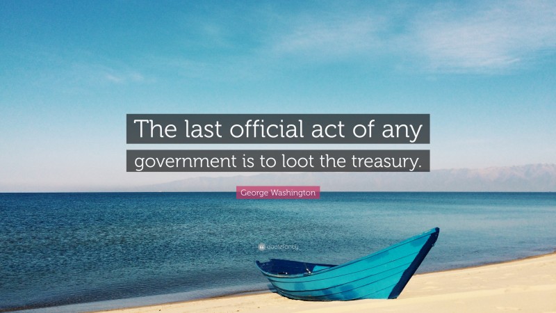George Washington Quote: “The last official act of any government is to loot the treasury.”